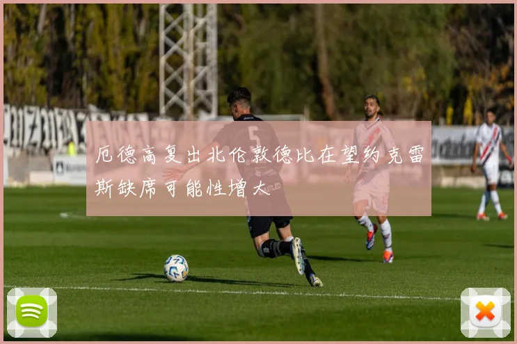 厄德高复出北伦敦德比在望约克雷斯缺席可能性增大