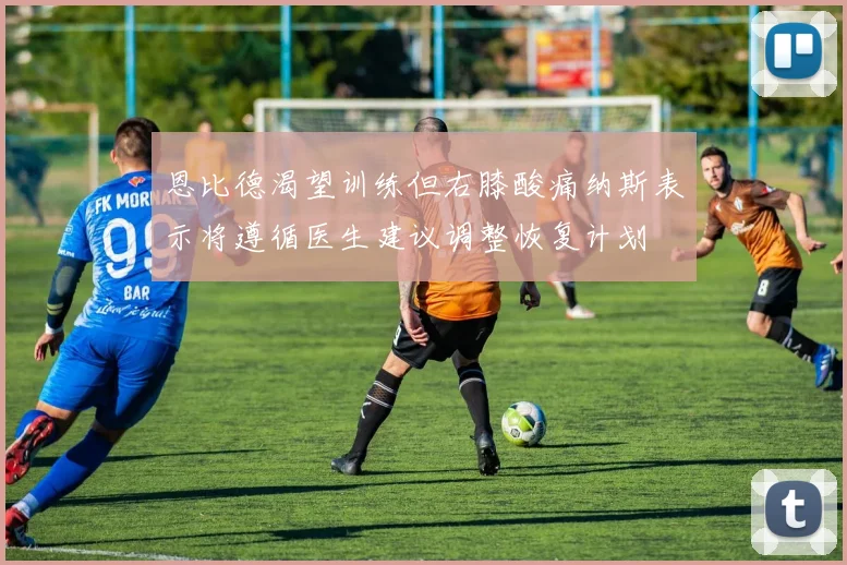 恩比德渴望训练但右膝酸痛纳斯表示将遵循医生建议调整恢复计划