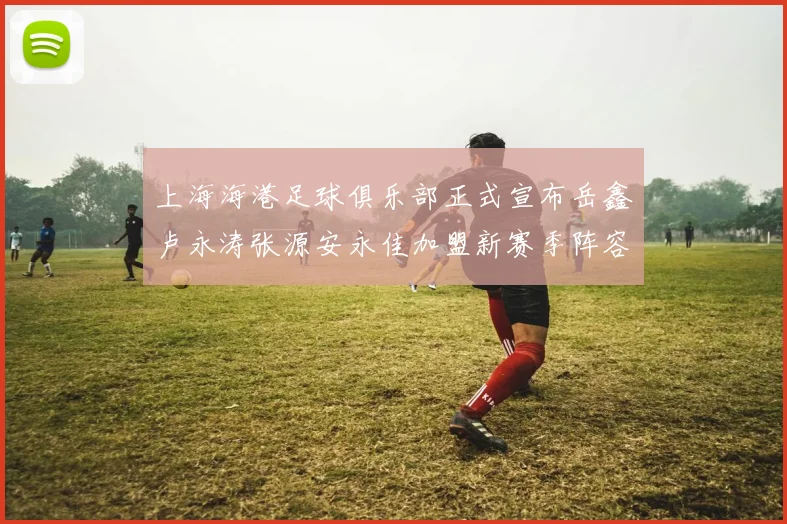 上海海港足球俱乐部正式宣布岳鑫卢永涛张源安永佳加盟新赛季阵容更新