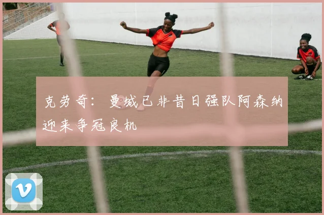 克劳奇：曼城已非昔日强队阿森纳迎来争冠良机