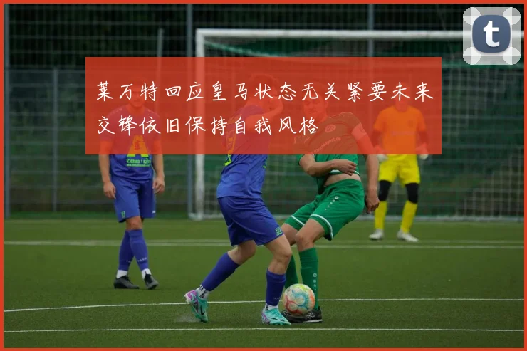 莱万特回应皇马状态无关紧要未来交锋依旧保持自我风格
