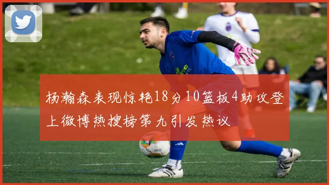 杨瀚森表现惊艳18分10篮板4助攻登上微博热搜榜第九引发热议