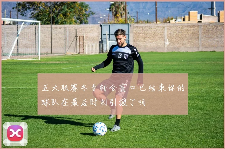 五大联赛冬季转会窗口已结束你的球队在最后时刻引援了吗