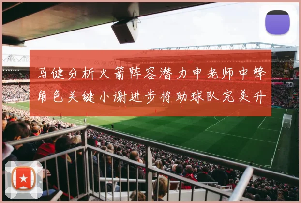 马健分析火箭阵容潜力申老师中锋角色关键小谢进步将助球队完美升级