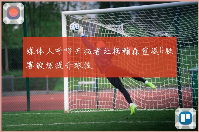 媒体人呼吁开拓者让杨瀚森重返G联赛锻炼提升球技