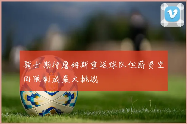 骑士期待詹姆斯重返球队但薪资空间限制成最大挑战