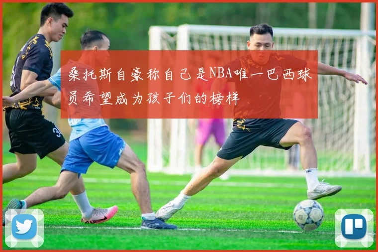 桑托斯自豪称自己是NBA唯一巴西球员希望成为孩子们的榜样