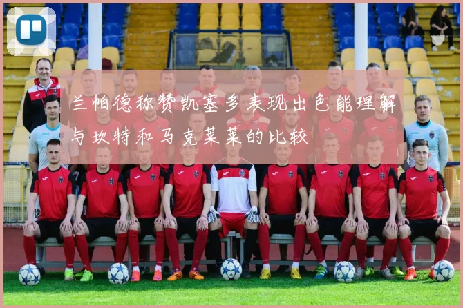 兰帕德称赞凯塞多表现出色能理解与坎特和马克莱莱的比较