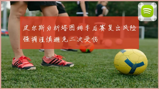 皮尔斯分析塔图姆季后赛复出风险强调谨慎避免二次受伤