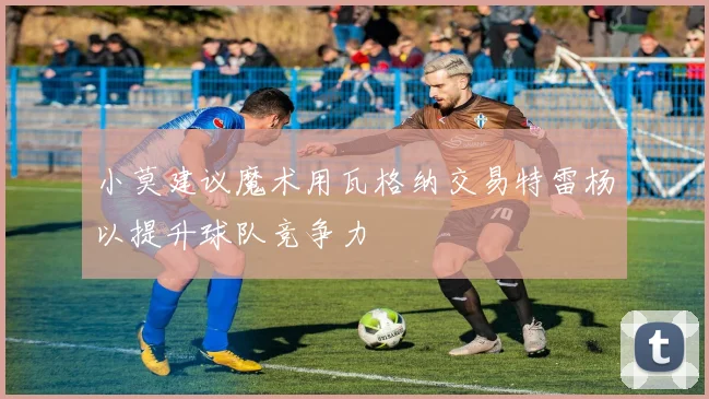 小莫建议魔术用瓦格纳交易特雷杨以提升球队竞争力