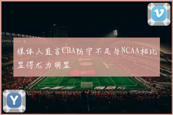 媒体人直言CBA防守不足与NCAA相比显得尤为明显