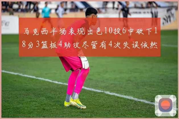 马克西半场表现出色10投6中砍下18分3篮板4助攻尽管有4次失误依然贡献良多