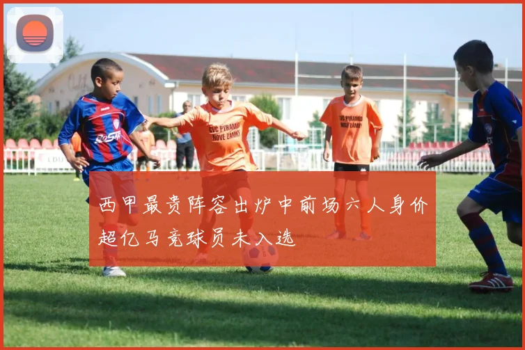 西甲最贵阵容出炉中前场六人身价超亿马竞球员未入选
