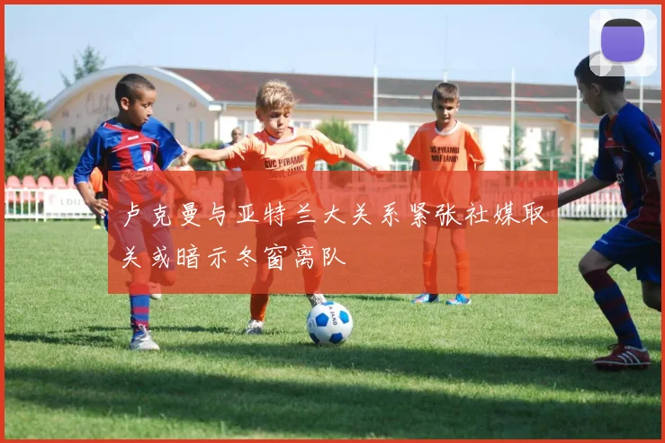 卢克曼与亚特兰大关系紧张社媒取关或暗示冬窗离队