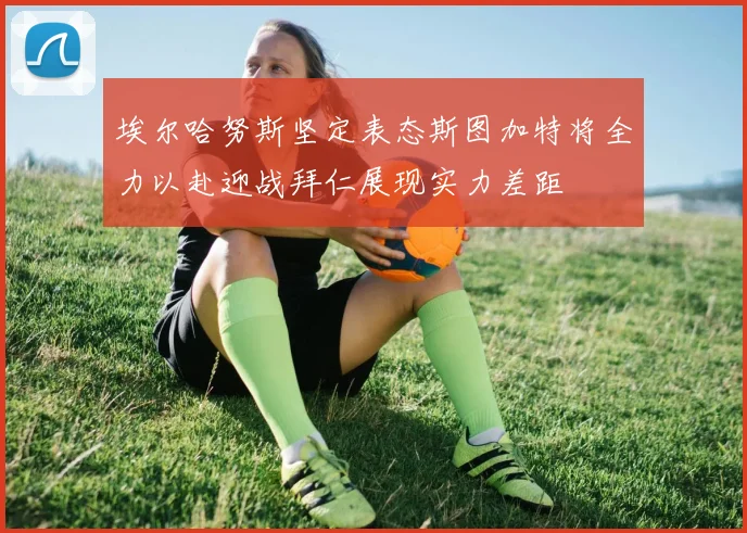 埃尔哈努斯坚定表态斯图加特将全力以赴迎战拜仁展现实力差距