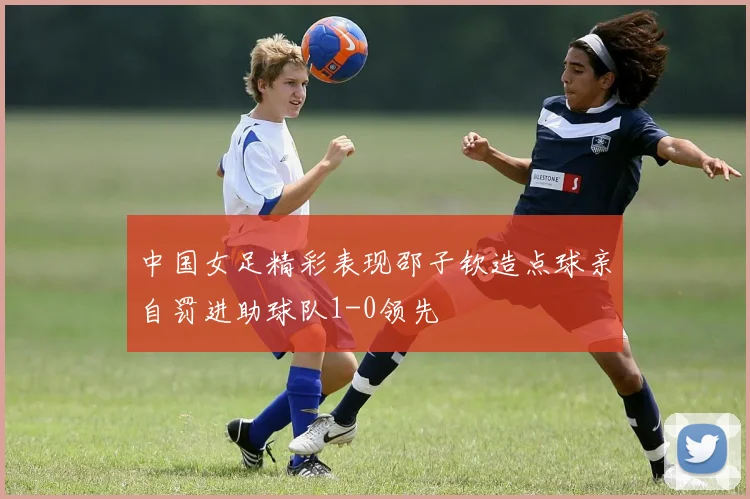 中国女足精彩表现邵子钦造点球亲自罚进助球队1-0领先