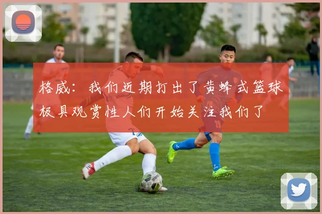格威：我们近期打出了黄蜂式篮球极具观赏性人们开始关注我们了