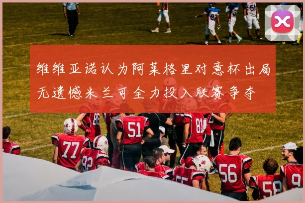 维维亚诺认为阿莱格里对意杯出局无遗憾米兰可全力投入联赛争夺