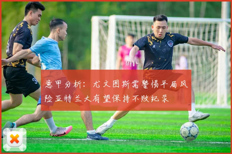 意甲分析：尤文图斯需警惕平局风险亚特兰大有望保持不败纪录