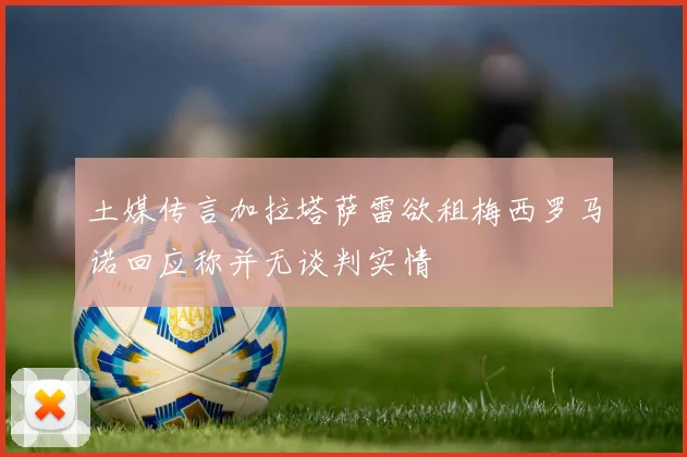 土媒传言加拉塔萨雷欲租梅西罗马诺回应称并无谈判实情